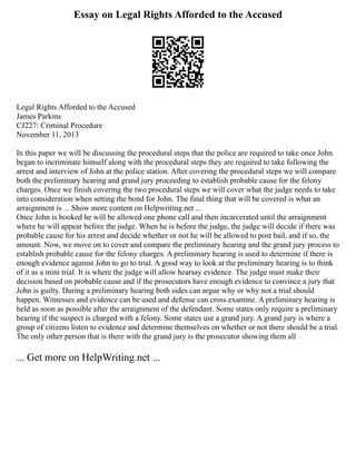 Essay on Legal Rights Afforded to the Accused
Legal Rights Afforded to the Accused
James Parkins
CJ227: Criminal Procedure
November 11, 2013
In this paper we will be discussing the procedural steps that the police are required to take once John
began to incriminate himself along with the procedural steps they are required to take following the
arrest and interview of John at the police station. After covering the procedural steps we will compare
both the preliminary hearing and grand jury proceeding to establish probable cause for the felony
charges. Once we finish covering the two procedural steps we will cover what the judge needs to take
into consideration when setting the bond for John. The final thing that will be covered is what an
arraignment is ... Show more content on Helpwriting.net ...
Once John is booked he will be allowed one phone call and then incarcerated until the arraignment
where he will appear before the judge. When he is before the judge, the judge will decide if there was
probable cause for his arrest and decide whether or not he will be allowed to post bail, and if so, the
amount. Now, we move on to cover and compare the preliminary hearing and the grand jury process to
establish probable cause for the felony charges. A preliminary hearing is used to determine if there is
enough evidence against John to go to trial. A good way to look at the preliminary hearing is to think
of it as a mini trial. It is where the judge will allow hearsay evidence. The judge must make their
decision based on probable cause and if the prosecutors have enough evidence to convince a jury that
John is guilty. During a preliminary hearing both sides can argue why or why not a trial should
happen. Witnesses and evidence can be used and defense can cross examine. A preliminary hearing is
held as soon as possible after the arraignment of the defendant. Some states only require a preliminary
hearing if the suspect is charged with a felony. Some states use a grand jury. A grand jury is where a
group of citizens listen to evidence and determine themselves on whether or not there should be a trial.
The only other person that is there with the grand jury is the prosecutor showing them all
... Get more on HelpWriting.net ...
 