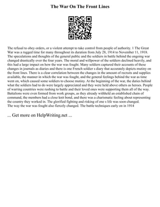 The War On The Front Lines
The refusal to obey orders, or a violent attempt to take control from people of authority. 1 The Great
War was a rugged time for many throughout its duration from July 28, 1914 to November 11, 1918.
The speculations and thoughts of the general public and the soldiers in battle behind the ongoing war
changed drastically over the four years. The moral and willpower of the soldiers declined heavily, and
this had a large impact on how the war was fought. Many soldiers captured their accounts of these
changes in journals as diaries and there is one French soldier s diary that accurately depicts mutiny on
the front lines. There is a clear correlation between the changes in the amount of recruits and supplies
available, the manner in which the war was fought, and the general feelings behind the war as time
went on, which caused some soldiers to choose mutiny. At the beginning of the war, the duties behind
what the soldiers had to do were largely appreciated and they were held above others as heroes. People
of warring countries were rushing to battle and their loved ones were supporting them all of the way.
Battalions were even formed from work groups, as they already withheld an established chain of
command, the members had a close knit bond, and there was a charismatic feeling about representing
the country they worked in. The glorified fighting and risking of one s life was soon changed.
The way the war was fought also fiercely changed. The battle techniques early on in 1914
... Get more on HelpWriting.net ...
 
