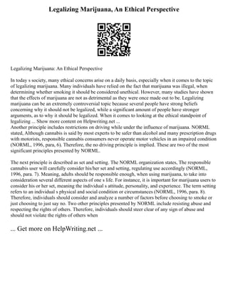 Legalizing Marijuana, An Ethical Perspective
Legalizing Marijuana: An Ethical Perspective
In today s society, many ethical concerns arise on a daily basis, especially when it comes to the topic
of legalizing marijuana. Many individuals have relied on the fact that marijuana was illegal, when
determining whether smoking it should be considered unethical. However, many studies have shown
that the effects of marijuana are not as detrimental as they were once made out to be. Legalizing
marijuana can be an extremely controversial topic because several people have strong beliefs
concerning why it should not be legalized, while a significant amount of people have stronger
arguments, as to why it should be legalized. When it comes to looking at the ethical standpoint of
legalizing ... Show more content on Helpwriting.net ...
Another principle includes restrictions on driving while under the influence of marijuana. NORML
stated, Although cannabis is said by most experts to be safer than alcohol and many prescription drugs
with motorists, responsible cannabis consumers never operate motor vehicles in an impaired condition
(NORML, 1996, para, 6). Therefore, the no driving principle is implied. These are two of the most
significant principles presented by NORML.
The next principle is described as set and setting. The NORML organization states, The responsible
cannabis user will carefully consider his/her set and setting, regulating use accordingly (NORML,
1996, para. 7). Meaning, adults should be responsible enough, when using marijuana, to take into
consideration several different aspects of one s life. For instance, it is important for marijuana users to
consider his or her set, meaning the individual s attitude, personality, and experience. The term setting
refers to an individual s physical and social condition or circumstances (NORML, 1996, para. 8).
Therefore, individuals should consider and analyze a number of factors before choosing to smoke or
just choosing to just say no. Two other principles presented by NORML include resisting abuse and
respecting the rights of others. Therefore, individuals should steer clear of any sign of abuse and
should not violate the rights of others when
... Get more on HelpWriting.net ...
 
