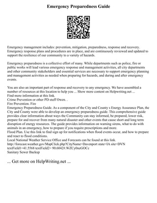 Emergency Preparedness Guide
Emergency management includes: prevention, mitigation, preparedness, response and recovery.
Emergency response plans and procedures are in place, and are continuously reviewed and updated to
support the resilience of our community to a variety of hazards.
Emergency preparedness is a collective effort of many. While departments such as police, fire or
public works will lead various emergency response and management activities, all city departments
and other community stakeholders and essential services are necessary to support emergency planning
and management activities as needed when preparing for hazards, and during and after emergency
events.
You are also an important part of response and recovery to any emergency. We have assembled a
number of resources at this location to help you ... Show more content on Helpwriting.net ...
Find more information at this link.
Crime Prevention or other PD stuff Owen. .
Fire Prevention. Fire
Emergency Preparedness Guide. As a component of the City and County s Energy Assurance Plan, the
City and County were able to develop an emergency preparedness guide. This comprehensive guide
provides clear information about ways the Community can stay informed, be prepared, lower risk,
prepare for and recover from many natural disaster and other events that cause short and long term
disruption of energy resources. The guide provides information on warning sirens, what to do with
animals in an emergency, how to prepare if you require prescriptions and more.
Flood Plan. Use this link to find sign up for notifications when flood events occur, and how to prepare
and react to flood conditions.
Local National Weather Service Office and Forecasts can be found at this link.
http://forecast.weather.gov/MapClick.php?CityName=Davenport state=IA site=DVN
textField1=41.5568 textField2= 90.6042#.WZCy0neGOCc
Sanitary Sewer Backup
... Get more on HelpWriting.net ...
 