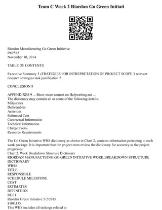 Team C Week 2 Riordan Go Green Initiati
Riordan Manufacturing Go Green Initiative
PM/582
November 10, 2014
TABLE OF CONTENTS
Executive Summary 3 sTRATEGIES FOR iNTREPRETATION OF PROJECT SCOPE 3 relevant
research strategies task justification 7
CONCLUSION 8
APPENDIXES 9 ... Show more content on Helpwriting.net ...
The dictionary may contain all or some of the following details:
Milestones
Deliverables
Activities
Estimated Cost
Contractual Information
Technical Information
Charge Codes
Resource Requirements
The Go Green Initiative WBS dictionary as shown in Chart 2, contains information pertaining to each
work package. It is important that the project team review the dictionary for accuracy as the project
progresses.
Chart 2. Work Breakdown Structure Dictionary
RIORDAN MANUFACTUING GO GREEN INITIATIVE WORK BREAKDOWN STRUCTURE
DICTIONARY
WBS#
TITLE
RESPONSIBLE
SCHEDULE MILESTONE
COST
ESTIMATES
DEFINITION
RGI.1
Riordan Green Initiative 5/2/2015
$108,135
This WBS includes all taskings related to
 