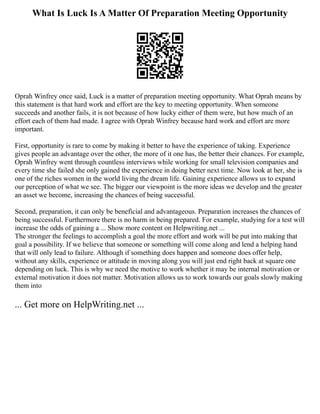 What Is Luck Is A Matter Of Preparation Meeting Opportunity
Oprah Winfrey once said, Luck is a matter of preparation meeting opportunity. What Oprah means by
this statement is that hard work and effort are the key to meeting opportunity. When someone
succeeds and another fails, it is not because of how lucky either of them were, but how much of an
effort each of them had made. I agree with Oprah Winfrey because hard work and effort are more
important.
First, opportunity is rare to come by making it better to have the experience of taking. Experience
gives people an advantage over the other, the more of it one has, the better their chances. For example,
Oprah Winfrey went through countless interviews while working for small television companies and
every time she failed she only gained the experience in doing better next time. Now look at her, she is
one of the riches women in the world living the dream life. Gaining experience allows us to expand
our perception of what we see. The bigger our viewpoint is the more ideas we develop and the greater
an asset we become, increasing the chances of being successful.
Second, preparation, it can only be beneficial and advantageous. Preparation increases the chances of
being successful. Furthermore there is no harm in being prepared. For example, studying for a test will
increase the odds of gaining a ... Show more content on Helpwriting.net ...
The stronger the feelings to accomplish a goal the more effort and work will be put into making that
goal a possibility. If we believe that someone or something will come along and lend a helping hand
that will only lead to failure. Although if something does happen and someone does offer help,
without any skills, experience or attitude in moving along you will just end right back at square one
depending on luck. This is why we need the motive to work whether it may be internal motivation or
external motivation it does not matter. Motivation allows us to work towards our goals slowly making
them into
... Get more on HelpWriting.net ...
 
