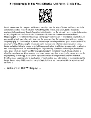 Steganography Is The Most Effective And Fastest Media For...
In this modern era, the computer and internet have becomes the most effective and fastest media for
communication that connect different parts of the global world. As a result, people can easily
exchange information and share information with the others via the internet. However, the information
security requires the confidential data that needs to be protected from the unauthorized users.
Steganography is one of the methods used for the secure transmission of confidential information. It
can provide a high level of security to secure the important data during combined with encryption.
Steganography is a Greek origin word that means stegos meaning cover and grafia to which classified
as cover writing. Steganography is hiding a secret message into other information such as sound,
image and video. It is also known as invisible communication. In addition, steganography is related to
two technologies which are watermarking and fingerprinting. Both these technologies provide the
same goals which are mainly used for intellectual property protection.Thus, both are different in
algorithm requirements. Watermarking provides a hidden copyright protection by owner whereas the
fingerprinting used a copy of the carrier object and make it as unique to the different customer.
Besides, image steganography is a collection of numbers that hide information or message inside the
image. In this image hidden method, the pixels of the image are changed to hide the secret data and
invisible to
... Get more on HelpWriting.net ...
 