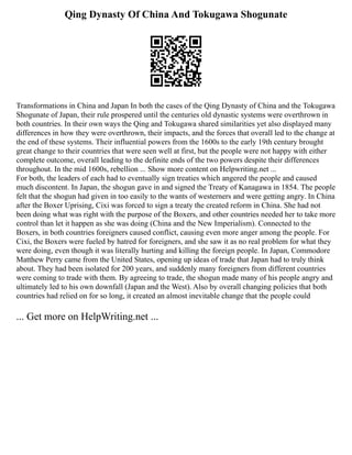Qing Dynasty Of China And Tokugawa Shogunate
Transformations in China and Japan In both the cases of the Qing Dynasty of China and the Tokugawa
Shogunate of Japan, their rule prospered until the centuries old dynastic systems were overthrown in
both countries. In their own ways the Qing and Tokugawa shared similarities yet also displayed many
differences in how they were overthrown, their impacts, and the forces that overall led to the change at
the end of these systems. Their influential powers from the 1600s to the early 19th century brought
great change to their countries that were seen well at first, but the people were not happy with either
complete outcome, overall leading to the definite ends of the two powers despite their differences
throughout. In the mid 1600s, rebellion ... Show more content on Helpwriting.net ...
For both, the leaders of each had to eventually sign treaties which angered the people and caused
much discontent. In Japan, the shogun gave in and signed the Treaty of Kanagawa in 1854. The people
felt that the shogun had given in too easily to the wants of westerners and were getting angry. In China
after the Boxer Uprising, Cixi was forced to sign a treaty the created reform in China. She had not
been doing what was right with the purpose of the Boxers, and other countries needed her to take more
control than let it happen as she was doing (China and the New Imperialism). Connected to the
Boxers, in both countries foreigners caused conflict, causing even more anger among the people. For
Cixi, the Boxers were fueled by hatred for foreigners, and she saw it as no real problem for what they
were doing, even though it was literally hurting and killing the foreign people. In Japan, Commodore
Matthew Perry came from the United States, opening up ideas of trade that Japan had to truly think
about. They had been isolated for 200 years, and suddenly many foreigners from different countries
were coming to trade with them. By agreeing to trade, the shogun made many of his people angry and
ultimately led to his own downfall (Japan and the West). Also by overall changing policies that both
countries had relied on for so long, it created an almost inevitable change that the people could
... Get more on HelpWriting.net ...
 