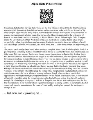Alpha Delta Pi Sisterhood
Sisterhood. Scholarship. Service. Self. Those are the four pillars of Alpha Delta Pi. The Panhellenic
community all shares these foundational values and they are what make us different from all of the
other campus organizations. They inspire women to lead with their daily actions and commitment to
making their community a better place. One person who I know is dedicated to the betterment of
herself, her sisterhood, and her community is Rachel Minter. Rachel follows Alpha Delta Pi s open
motto We Live For Each Other. While this is the open motto of our sorority Rachel takes it very
seriously by embodying it in her everyday actions. Living for each other involves millions of small
acts of courage, kindness, love, respect, and much more. For ... Show more content on Helpwriting.net
...
She speaks passionately about it and when members complain about ritual, Rachel explains that it is a
privilege to do something that has bound the women before us together for more than one hundred and
fifty years. This past summer Rachel was chosen by our chapter to go to Leadership Seminar due to
this passion for ritual. She came back and taught us all what she learned, she went phrase by phrase
through our ritual and explained the importance. This year has been a struggle to get women to follow
the correct steps in our rituals because they want to get everything done as quickly as possible even if
some things are done wrong. Ultimately, they view our ritual as an obligation. Ritual is a privilege not
a right; it is something that we all get to do. Rachel has said that to the chapter time and time again.
One specific instance when I have seen her face adversity because she was holding on to her values is
when one of the officers refused to set up the correct ritual paraphernalia. Rachel did not continue on
with the ceremony, she knew what was missing and even though other members voiced their
opposition to waiting for the right paraphernalia to be set up, Rachel continued to wait. And when that
officer still refused to set up the correct paraphernalia, Rachel began setting it up herself, and soon
enough the others began to help her. I realized at that point that Rachel was making sure that the ties
that bind each and every member of our organization are just as strong and true in our chapter. Rachel
wants each member to understand the value of ritual and by holding her ground; she has begun a
change in our
... Get more on HelpWriting.net ...
 