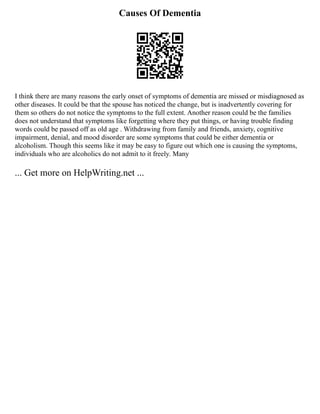 Causes Of Dementia
I think there are many reasons the early onset of symptoms of dementia are missed or misdiagnosed as
other diseases. It could be that the spouse has noticed the change, but is inadvertently covering for
them so others do not notice the symptoms to the full extent. Another reason could be the families
does not understand that symptoms like forgetting where they put things, or having trouble finding
words could be passed off as old age . Withdrawing from family and friends, anxiety, cognitive
impairment, denial, and mood disorder are some symptoms that could be either dementia or
alcoholism. Though this seems like it may be easy to figure out which one is causing the symptoms,
individuals who are alcoholics do not admit to it freely. Many
... Get more on HelpWriting.net ...
 