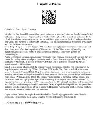 Chipotle vs Panera
Chipotle vs. Panera Bread Company
Introduction Fast Casual Restaurant fast casual restaurant is a type of restaurant that does not offer full
table service but promises a higher quality of food and atmosphere than a fast food restaurant. In the
USA it is a relatively new and growing concept to fill the space between fast food and casual dining.
The typical cost per meal is in the US$8 $15 range. Two emerging fast casual restaurants are Chipotle
Mexican Grill and Panera Bread.
When Chipotle opened its first store in 1993, the idea was simple: demonstrate that food served fast
didn t have to be a fast food experience (Chipotle.com, 2010). Chipotle uses high quality raw
ingredients, classic cooking methods and a distinctive interior ... Show more content on
Helpwriting.net ...
Panera is proficient in making good, quality products. Their financial position is strong; and they are
known for quality products and great customer service. Panera is not trying to be the Wal Mart,
Starbucks or Microsoft. In a down economy, CEO Ron Shaich continues to target the 92% of
Americans who still have jobs.
Shaich is also taking advantage of the company s cash position and the slow real estate market by
bargaining down lease rates by 20% to 25% from 2008 levels. Plus, Panera can lock in these low
terms for the next 20 years (2009). Chipotle, on the other hand, seems to have created a sustainable
branding strategy that leverages its good food, humorous ads, distinctive interior design, and in store
world music (Wikinvest.com, 2010). The company is positioned to capitalize on their organic and
farm raised food, and high quality ingredients. According to the organic Trade Association (OTA),
organic food sales are growing at a 20% clip annually in the US, although such food only accounts for
3% of all food and beverage sales (Wikinvest.com, 2010). Chipotle is also positioned to tap multiple
markets: baby boomers who can afford to dine out, Hispanics, two income families who do not have
time to cook, and the socially conscious consumer.
Organizational Control Strategies Panera Bread offers franchising opportunities to facilitate its
expansion. The company has a highly selective process and requires franchisees to
... Get more on HelpWriting.net ...
 