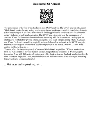 Weaknesses Of Amazon
The combination of the two firms also has its own SWOT analysis. The SWOT analysis of Amazon
Whole Foods market focuses mainly on the strengths and weaknesses, which is linked directly to the
nature and strategies of the firm. It also focuses on the opportunities and threats that can shape the
grocery industry, as well as globalization. The SWOT analysis would help the management of
Amazon Whole Foods to make better decisions on dealing with the business and coming up with
strategies to combat other grocery retailing stores like Wal Mart, Kroger, among others. If Amazon
and Whole Food markets could strategically and carefully analyse and review the SWOT analysis,
then they would acquire and maintain a dominant position in the market. Without ... Show more
content on Helpwriting.net ...
This can affect the long term growth of Amazon Whole Foods acquisition. Different work culture
from the two companies have its share of failure Little probability of success at diversifying and
integrating firms with different work culture and ethics Lack an internal feedback mechanism directly
from sales team on ground. Thus, the company has not been able to tackle the challenges present by
the new entrants, losing small market
... Get more on HelpWriting.net ...
 