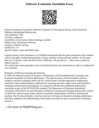 Software Evaluation Zoombinis Essay
Software Evaluation Zoombinis Software evaluation of; The logical Journey of the Zoombinis
Publisher; Broderbund Software Inc.
Year published: 1996
List Price: unknown
Availability of site license; School package available
Subject Area: Educational Software
Category: Problem solving
Grade level: 3 8
Specific Topics: Logic and Maths logic
Logical journey of the Zoombinis is a CD ROM educational software game designed to help students
explore and apply fundamental principles of logic, problem solving and data analysis. In this game
there are 12 puzzles, each with four levels of difficulty. The puzzles are ... Show more content on
Helpwriting.net ...
The student then must repeatedly return to Zoombini Isle for more Zoombinis in order to complete the
new township.
Principles of Effective Learning and Teaching
In 1989, the National Council of Teachers of Mathematics [USA] published the Curriculum and
Evaluation Standards for School Mathematics. The logical journey of the Zoombinis software
complies with these standards which call for a shift towards a broader approach to mathematics
instruction. Open ended problems, mathematical reasoning and other subject areas and disciplines,
including communication and language, are integrated with the more traditional mathematics
curriculum as part of the NCTM (USA) standard. The Department of Education Queensland
(Australia) 1994 utilizes five key Principles of Effective Learning and Teaching and provide a criteria
to which this software game relates, based on Australian interpretation of effective learning and
teaching. The five key principles, which are relevant to all areas of education including mathematics
and logic, emphasize the understanding of the learner, provides for active construction of meaning,
ensures a
... Get more on HelpWriting.net ...
 