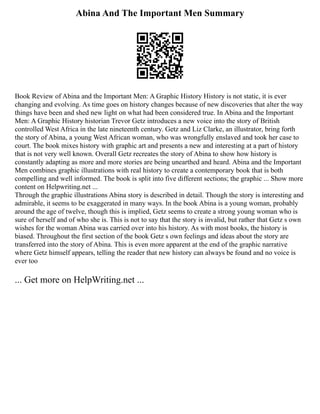 Abina And The Important Men Summary
Book Review of Abina and the Important Men: A Graphic History History is not static, it is ever
changing and evolving. As time goes on history changes because of new discoveries that alter the way
things have been and shed new light on what had been considered true. In Abina and the Important
Men: A Graphic History historian Trevor Getz introduces a new voice into the story of British
controlled West Africa in the late nineteenth century. Getz and Liz Clarke, an illustrator, bring forth
the story of Abina, a young West African woman, who was wrongfully enslaved and took her case to
court. The book mixes history with graphic art and presents a new and interesting at a part of history
that is not very well known. Overall Getz recreates the story of Abina to show how history is
constantly adapting as more and more stories are being unearthed and heard. Abina and the Important
Men combines graphic illustrations with real history to create a contemporary book that is both
compelling and well informed. The book is split into five different sections; the graphic ... Show more
content on Helpwriting.net ...
Through the graphic illustrations Abina story is described in detail. Though the story is interesting and
admirable, it seems to be exaggerated in many ways. In the book Abina is a young woman, probably
around the age of twelve, though this is implied, Getz seems to create a strong young woman who is
sure of herself and of who she is. This is not to say that the story is invalid, but rather that Getz s own
wishes for the woman Abina was carried over into his history. As with most books, the history is
biased. Throughout the first section of the book Getz s own feelings and ideas about the story are
transferred into the story of Abina. This is even more apparent at the end of the graphic narrative
where Getz himself appears, telling the reader that new history can always be found and no voice is
ever too
... Get more on HelpWriting.net ...
 