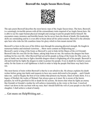 Beowulf the Anglo Saxon Hero Essay
The epic poem Beowulf describes the most heroic man of the Anglo Saxon times. The hero, Beowulf,
is a seemingly invincible person with all the extraordinary traits required of an Anglo Saxon hero. He
is able to use his super human physical strength and courage to put his people before himself. He
encounters many monsters and horrible beasts, but he never fears the threat of death. His leadership
skills are outstanding and he is even able to boast about all his achievements. Beowulf is the ultimate
epic hero who risks his life countless times for glory which to him meant eternal life.
Beowulf is a hero in the eyes of his fellow men through his amazing physical strength. He fought in
numerous battles and returned victorious ... Show more content on Helpwriting.net ...
Beowulf s uncle is king of the Geats so Beowulf is sent to help rid the Danes of the evil Grendel.
Beowulf risks his own life for the Danes, asking help from no one. He realizes the dangers but fears
nothing for his own life. After Beowulf had served his people as King of the Geats for fifty years, he
goes to battle one last time to fight a horrible dragon whom is frightening all of his people. Beowulf is
old and tired but he fights the dragon in order to protect his people. Even in death he wished to secure
safety for the Geats so a tall lighthouse is built in order to help the people find there way back from
sea.
The most heroic of traits within Beowulf is that he is not afraid to die. He always explains his death
wishes before going into battle and requests to have any assets delivered to his people. ...and if death
takes me...send to Hyglac the best of war clothes that protects my breasts, finest of male shirts. It is a
legacy of Hrethel, the works of Weland. Fate always goes as it must. He is aware of the heroic
paradox; he will be glorified in life or death for his actions. He knows that when he fights an enemy
like Grendel or Grendel s mother he will achieve immortality as the victor or the loser. I resolved
when I sat down in the sea boat with my men, that I should fulfill the will of your people or else fall in
slaughter. I shall achieve a dead of manly
... Get more on HelpWriting.net ...
 