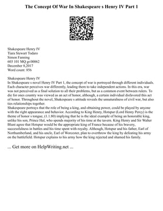 The Concept Of War In Shakespeare s Henry IV Part 1
Shakespeare Henry IV
Tiara Stewart Todaro
Simon Fanning
603 101 MQ gr.00062
December 8,2017
Word count: 856
Shakespeare Henry IV
In Shakespeare s novel Henry IV Part 1, the concept of war is portrayed through different individuals.
Each character perceives war differently, leading them to take independent actions. In this era, war
was not perceived as a final solution to all their problems, but as a common event between rulers. To
die for ones country was viewed as an act of honor, although, a certain individual disfavored this act
of honor. Throughout the novel, Shakespeare s attitude reveals the unnaturalness of civil war, but also
ties relationships together.
Shakespeare portrays that the role of being a king, and obtaining power, could be played by anyone
with the right appearance and behavior. According to King Henry, Hotspur (Lord Henry Percy) is the
theme of honor s tongue, (1.1.80) implying that he is the ideal example of being an honorable king,
unlike his son, Prince Hal, who spends majority of his time at the tavern. King Henry and Sir Walter
Blunt agree that Hotspur would be the appropriate king of France because of his bravery,
successfulness in battles and his time spent with royalty. Although, Hotspur and his father, Earl of
Northumberland, and his uncle, Earl of Worcester, plan to overthrow the king by defeating his army
on the battlefield. Hotspur explains to his army how the king rejected and shamed his family.
... Get more on HelpWriting.net ...
 