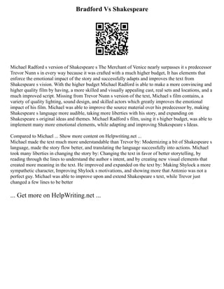 Bradford Vs Shakespeare
Michael Radford s version of Shakespeare s The Merchant of Venice nearly surpasses it s predecessor
Trevor Nunn s in every way because it was crafted with a much higher budget, It has elements that
enforce the emotional impact of the story and successfully adapts and improves the text from
Shakespeare s vision. With the higher budget Michael Radford is able to make a more convincing and
higher quality film by having, a more skilled and visually appealing cast, real sets and locations, and a
much improved script. Missing from Trevor Nunn s version of the text, Michael s film contains, a
variety of quality lighting, sound design, and skilled actors which greatly improves the emotional
impact of his film. Michael was able to improve the source material over his predecessor by, making
Shakespeare s language more audible, taking more liberties with his story, and expanding on
Shakespeare s original ideas and themes. Michael Radford s film, using it s higher budget, was able to
implement many more emotional elements, while adapting and improving Shakespeare s Ideas.
Compared to Michael ... Show more content on Helpwriting.net ...
Michael made the text much more understandable than Trevor by: Modernizing a bit of Shakespeare s
language, made the story flow better, and translating the language successfully into actions. Michael
took many liberties in changing the story by: Changing the text in favor of better storytelling, by
reading through the lines to understand the author s intent, and by creating new visual elements that
created more meaning in the text. He improved and expanded on the text by: Making Shylock a more
sympathetic character, Improving Shylock s motivations, and showing more that Antonio was not a
perfect guy. Michael was able to improve upon and extend Shakespeare s text, while Trevor just
changed a few lines to be better
... Get more on HelpWriting.net ...
 