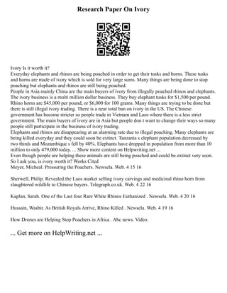 Research Paper On Ivory
Ivory Is it worth it?
Everyday elephants and rhinos are being poached in order to get their tusks and horns. These tusks
and horns are made of ivory which is sold for very large sums. Many things are being done to stop
poaching but elephants and rhinos are still being poached.
People in Asia mainly China are the main buyers of ivory from illegally poached rhinos and elephants.
The ivory business is a multi million dollar business. They buy elephant tusks for $1,500 per pound.
Rhino horns are $45,000 per pound, or $6,000 for 100 grams. Many things are trying to be done but
there is still illegal ivory trading. There is a near total ban on ivory in the US. The Chinese
government has become stricter so people trade in Vietnam and Laos where there is a less strict
government. The main buyers of ivory are in Asia but people don t want to change their ways so many
people still participate in the business of ivory trading.
Elephants and rhinos are disappearing at an alarming rate due to illegal poaching. Many elephants are
being killed everyday and they could soon be extinct. Tanzania s elephant population decreased by
two thirds and Mozambique s fell by 40%. Elephants have dropped in population from more than 10
million to only 479,000 today. ... Show more content on Helpwriting.net ...
Even though people are helping these animals are still being poached and could be extinct very soon.
So I ask you, is ivory worth it? Works Cited
Meyer, Micheal. Pressuring the Poachers. Newsela. Web. 4 15 16
Sherwell, Philip. Revealed:the Laos market selling ivory carvings and medicinal rhino horn from
slaughtered wildlife to Chinese buyers. Telegraph.co.uk. Web. 4 22 16
Kaplan, Sarah. One of the Last four Rare White Rhinos Euthanized . Newsela. Web. 4 20 16
Hussain, Wasbir. As British Royals Arrive, Rhino Killed . Newsela. Web. 4 19 16
How Drones are Helping Stop Poachers in Africa . Abc news. Video.
... Get more on HelpWriting.net ...
 