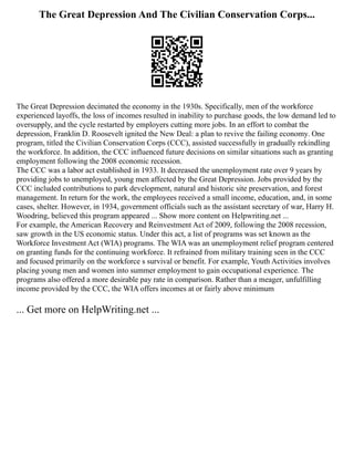 The Great Depression And The Civilian Conservation Corps...
The Great Depression decimated the economy in the 1930s. Specifically, men of the workforce
experienced layoffs, the loss of incomes resulted in inability to purchase goods, the low demand led to
oversupply, and the cycle restarted by employers cutting more jobs. In an effort to combat the
depression, Franklin D. Roosevelt ignited the New Deal: a plan to revive the failing economy. One
program, titled the Civilian Conservation Corps (CCC), assisted successfully in gradually rekindling
the workforce. In addition, the CCC influenced future decisions on similar situations such as granting
employment following the 2008 economic recession.
The CCC was a labor act established in 1933. It decreased the unemployment rate over 9 years by
providing jobs to unemployed, young men affected by the Great Depression. Jobs provided by the
CCC included contributions to park development, natural and historic site preservation, and forest
management. In return for the work, the employees received a small income, education, and, in some
cases, shelter. However, in 1934, government officials such as the assistant secretary of war, Harry H.
Woodring, believed this program appeared ... Show more content on Helpwriting.net ...
For example, the American Recovery and Reinvestment Act of 2009, following the 2008 recession,
saw growth in the US economic status. Under this act, a list of programs was set known as the
Workforce Investment Act (WIA) programs. The WIA was an unemployment relief program centered
on granting funds for the continuing workforce. It refrained from military training seen in the CCC
and focused primarily on the workforce s survival or benefit. For example, Youth Activities involves
placing young men and women into summer employment to gain occupational experience. The
programs also offered a more desirable pay rate in comparison. Rather than a meager, unfulfilling
income provided by the CCC, the WIA offers incomes at or fairly above minimum
... Get more on HelpWriting.net ...
 