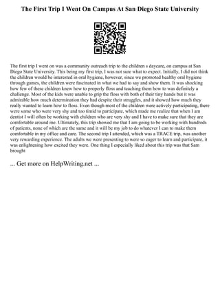 The First Trip I Went On Campus At San Diego State University
The first trip I went on was a community outreach trip to the children s daycare, on campus at San
Diego State University. This being my first trip, I was not sure what to expect. Initially, I did not think
the children would be interested in oral hygiene, however, since we promoted healthy oral hygiene
through games, the children were fascinated in what we had to say and show them. It was shocking
how few of these children knew how to properly floss and teaching them how to was definitely a
challenge. Most of the kids were unable to grip the floss with both of their tiny hands but it was
admirable how much determination they had despite their struggles, and it showed how much they
really wanted to learn how to floss. Even though most of the children were actively participating, there
were some who were very shy and too timid to participate, which made me realize that when I am
dentist I will often be working with children who are very shy and I have to make sure that they are
comfortable around me. Ultimately, this trip showed me that I am going to be working with hundreds
of patients, none of which are the same and it will be my job to do whatever I can to make them
comfortable in my office and care. The second trip I attended, which was a TRACE trip, was another
very rewarding experience. The adults we were presenting to were so eager to learn and participate, it
was enlightening how excited they were. One thing I especially liked about this trip was that Sam
brought
... Get more on HelpWriting.net ...
 