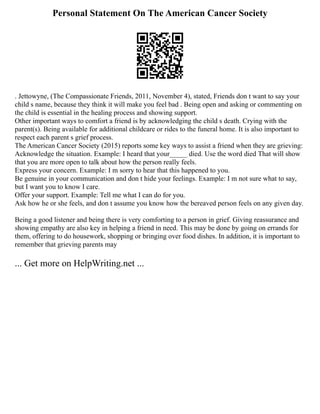 Personal Statement On The American Cancer Society
. Jettowyne, (The Compassionate Friends, 2011, November 4), stated, Friends don t want to say your
child s name, because they think it will make you feel bad . Being open and asking or commenting on
the child is essential in the healing process and showing support.
Other important ways to comfort a friend is by acknowledging the child s death. Crying with the
parent(s). Being available for additional childcare or rides to the funeral home. It is also important to
respect each parent s grief process.
The American Cancer Society (2015) reports some key ways to assist a friend when they are grieving:
Acknowledge the situation. Example: I heard that your_____ died. Use the word died That will show
that you are more open to talk about how the person really feels.
Express your concern. Example: I m sorry to hear that this happened to you.
Be genuine in your communication and don t hide your feelings. Example: I m not sure what to say,
but I want you to know I care.
Offer your support. Example: Tell me what I can do for you.
Ask how he or she feels, and don t assume you know how the bereaved person feels on any given day.
Being a good listener and being there is very comforting to a person in grief. Giving reassurance and
showing empathy are also key in helping a friend in need. This may be done by going on errands for
them, offering to do housework, shopping or bringing over food dishes. In addition, it is important to
remember that grieving parents may
... Get more on HelpWriting.net ...
 