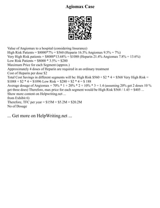 Agiomax Case
Value of Angiomax to a hospital (considering Insurance)
High Risk Patients = $8000*7% = $560 (Heparin 16.5% Angiomax 9.5% = 7%)
Very High Risk patients = $8000*13.68% = $1088 (Heparin 21.4% Angiomax 7.8% = 13.6%)
Low Risk Patients = $8000 * 3.5% = $280
Maximum Price for each Segment (approx.)
Approximately 4 doses of Heparin are required in an ordinary treatment
Cost of Heparin per dose $2
Total Cost Savings in different segments will be: High Risk $560 + $2 * 4 = $568 Very High Risk =
$1088 + $2 * 4 = $1096 Low Risk = $280 + $2 * 4 = $ 188
Average dosage of Angiomax = 70% * 1 + 20% * 2 + 10% * 3 = 1.4 (assuming 20% get 2 doses 10 %
get three does) Therefore, max price for each segment would be High Risk $568 / 1.45 = $405 ...
Show more content on Helpwriting.net ...
from Exhibit 6)
Therefore, TFC per year = $15M + $5.2M = $20.2M
No of Dosage
... Get more on HelpWriting.net ...
 
