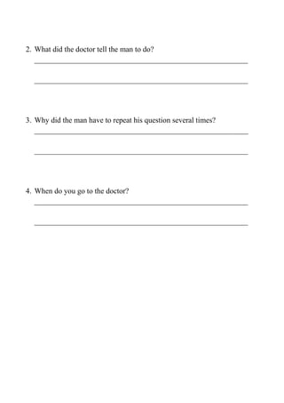 2. What did the doctor tell the man to do?
________________________________________________________
________________________________________________________
3. Why did the man have to repeat his question several times?
________________________________________________________
________________________________________________________
4. When do you go to the doctor?
________________________________________________________
________________________________________________________
 