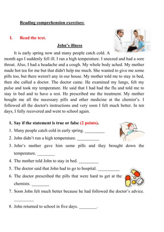 Reading comprehension exercises:
I. Read the text.
John’s illness
It is early spring now and many people catch cold. A
month ago I suddenly fell ill. I ran a high temperature. I sneezed and had a sore
throat. Also, I had a headache and a cough. My whole body ached. My mother
made hot tea for me but that didn't help me much. She wanted to give me some
pills too, but there weren't any in our house. My mother told me to stay in bed,
then she called a doctor. The doctor came. He examined my lungs, felt my
pulse and took my temperature. He said that I had had the flu and told me to
stay in bed and to have a rest. He prescribed me the treatment. My mother
bought me all the necessary pills and other medicine at the chemist’s. I
followed all the doctor's instructions and very soon I felt much better. In ten
days, I fully recovered and went to school again.
1. Say if the statement is true or false (2 points).
1. Many people catch cold in early spring. _________
2. John didn’t run a high temperature. __________
3. John’s mother gave him some pills and they brought down the
temperature. ________
4. The mother told John to stay in bed. _________
5. The doctor said that John had to go to hospital. __________
6. The doctor prescribed the pills that were hard to get at the
chemists. ________
7. Soon John felt much better because he had followed the doctor’s advice.
_________
8. John returned to school in five days. ________.
 