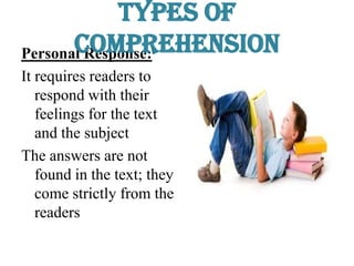 Personal Response:
It requires readers to
respond with their
feelings for the text
and the subject
The answers are not
found in the text; they
come strictly from the
readers
Types of
Comprehension
 