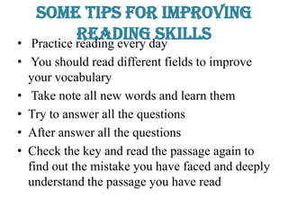 Some tips for Improving
Reading Skills• Practice reading every day
• You should read different fields to improve
your vocabulary
• Take note all new words and learn them
• Try to answer all the questions
• After answer all the questions
• Check the key and read the passage again to
find out the mistake you have faced and deeply
understand the passage you have read
 