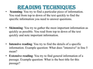 Reading Techniques
• Scanning: You try to find a particular piece of information.
You read from top to down of the text quickly to find the
specific information you need to answer questions.
• Skimming: You try to gather the most important information as
quickly as possible. You read from top to down of the text
quickly and note important information.
• Intensive reading: You try to find the details of a specific
information. Example question: What does "intensive" in line 5
mean?
• Extensive reading: You try to find general information of a
passage. Example question: What is the best title for this
passage?
 