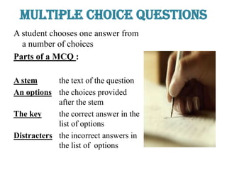 Multiple Choice Questions
A student chooses one answer from
a number of choices
Parts of a MCQ :
A stem the text of the question
An options the choices provided
after the stem
The key the correct answer in the
list of options
Distracters the incorrect answers in
the list of options
 