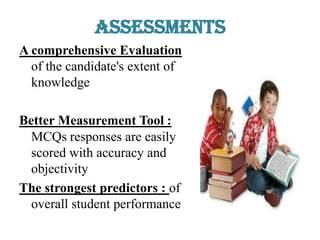 Assessments
A comprehensive Evaluation
of the candidate's extent of
knowledge
Better Measurement Tool :
MCQs responses are easily
scored with accuracy and
objectivity
The strongest predictors : of
overall student performance
 