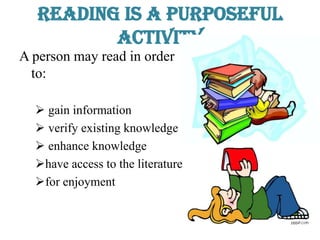 Reading is a Purposeful
Activity
A person may read in order
to:
 gain information
 verify existing knowledge
 enhance knowledge
have access to the literature
for enjoyment
 