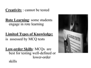 Creativity : cannot be tested
Rote Learning: some students
engage in rote learning
Limited Types of Knowledge:
is assessed by MCQ tests
Low-order Skills: MCQs are
best for testing well-defined or
lower-order
skills
 