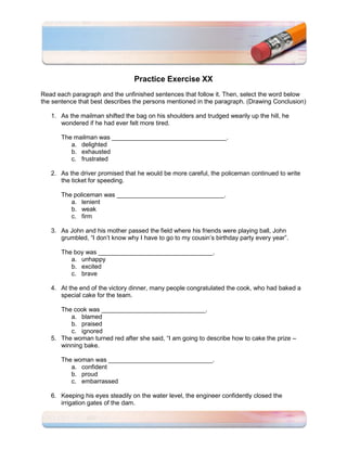 Practice Exercise XX
Read each paragraph and the unfinished sentences that follow it. Then, select the word below
the sentence that best describes the persons mentioned in the paragraph. (Drawing Conclusion)

   1. As the mailman shifted the bag on his shoulders and trudged wearily up the hill, he
      wondered if he had ever felt more tired.

       The mailman was _________________________________.
          a. delighted
          b. exhausted
          c. frustrated

   2. As the driver promised that he would be more careful, the policeman continued to write
      the ticket for speeding.

       The policeman was _______________________________.
          a. lenient
          b. weak
          c. firm

   3. As John and his mother passed the field where his friends were playing ball, John
      grumbled, “I don’t know why I have to go to my cousin’s birthday party every year”.

       The boy was _________________________________.
          a. unhappy
          b. excited
          c. brave

   4. At the end of the victory dinner, many people congratulated the cook, who had baked a
      special cake for the team.

      The cook was ______________________________.
         a. blamed
         b. praised
         c. ignored
   5. The woman turned red after she said, “I am going to describe how to cake the prize –
      winning bake.

       The woman was ______________________________.
          a. confident
          b. proud
          c. embarrassed

   6. Keeping his eyes steadily on the water level, the engineer confidently closed the
      irrigation gates of the dam.
 