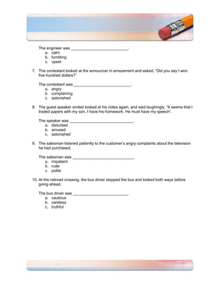 The engineer was __________________________.
      a. calm
      b. fumbling
      c. upset

7. The contestant looked at the announcer in amazement and asked, “Did you say I won
   five hundred dollars?”

   The contestant was __________________________.
      a. angry
      b. complaining
      c. astonished

8. The guest speaker smiled looked at his notes again, and said laughingly, “It seems that I
   traded papers with my son, I have his homework. He must have my speech”.

   The speaker was _____________________________.
      a. disturbed
      b. amused
      c. astonished

9. The salesman listened patiently to the customer’s angry complaints about the television
   he had purchased.

   The salesman was ____________________________.
      a. impatient
      b. rude
      c. polite

10. At the railroad crossing, the bus driver stopped the bus and looked both ways before
    going ahead.

   The bus driver was _________________________.
      a. cautious
      b. careless
      c. truthful
 