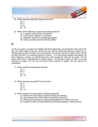 5) Which sentence does NOT belong in the text?
           (a) 2
           (b) 5
           (c) 8
           (d) 10

     6) Which of the following is a good concluding sentence?
           (a) In general, parents fear this freedom.
           (b) In conclusion, freedom is necessary.
           (c) Definitely, freedom and college go together.
           (d) Finally, students have free time for parties.

B.

(1) He, of course, is a picture of careless and fluid engineering. (2) He doesn’t even look at the
ball. (3) I didn’t either at his age. (4) My nine year old son stands 60 feet away waiting for our
friendly game of catch to begin. (5) It is just there in his hands, and then it’s gone again. (6) We
go back and forth in an essential gesture of sports. (7) A ball travels between two people. (8)
Each seeking a moment of understanding from other across the yard and the years. (9) The
world needs more understanding to achieve peace. (10) Playing a game of catch is not like
pitching to a batter. (11) You do not know to trick, confuse, or evade. (12) You want to be
understood.

     1) Which sentence should begin the text?
           (a) 2
           (b) 4
           (c) 7
           (d) 10


     2) Which sentence should NOT be in the text?
           (a) 2
           (b) 6
           (c) 9
           (d) 10

     3) Which would be an appropriate concluding sentence?
           (a) Fathers and sons always practice catching and pitching.
           (b) Sons always look to their fathers for pitching instructions.
           (c) Pitching and catching are always great pastimes for a father and a son.
           (d) A game of catch can build essential connections between a father and son.
 