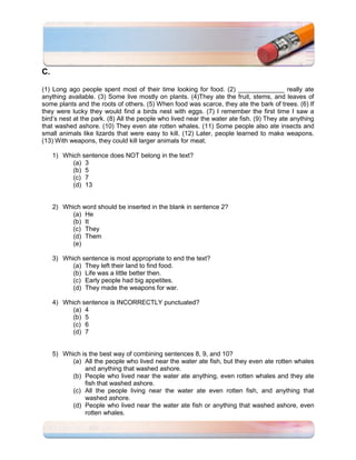 C.

(1) Long ago people spent most of their time looking for food. (2) _____________ really ate
anything available. (3) Some live mostly on plants. (4)They ate the fruit, stems, and leaves of
some plants and the roots of others. (5) When food was scarce, they ate the bark of trees. (6) If
they were lucky they would find a birds nest with eggs. (7) I remember the first time I saw a
bird’s nest at the park. (8) All the people who lived near the water ate fish. (9) They ate anything
that washed ashore. (10) They even ate rotten whales. (11) Some people also ate insects and
small animals like lizards that were easy to kill. (12) Later, people learned to make weapons.
(13) With weapons, they could kill larger animals for meat.

     1) Which sentence does NOT belong in the text?
           (a) 3
           (b) 5
           (c) 7
           (d) 13


     2) Which word should be inserted in the blank in sentence 2?
           (a) He
           (b) It
           (c) They
           (d) Them
           (e)

     3) Which sentence is most appropriate to end the text?
           (a) They left their land to find food.
           (b) Life was a little better then.
           (c) Early people had big appetites.
           (d) They made the weapons for war.

     4) Which sentence is INCORRECTLY punctuated?
           (a) 4
           (b) 5
           (c) 6
           (d) 7


     5) Which is the best way of combining sentences 8, 9, and 10?
           (a) All the people who lived near the water ate fish, but they even ate rotten whales
               and anything that washed ashore.
           (b) People who lived near the water ate anything, even rotten whales and they ate
               fish that washed ashore.
           (c) All the people living near the water ate even rotten fish, and anything that
               washed ashore.
           (d) People who lived near the water ate fish or anything that washed ashore, even
               rotten whales.
 