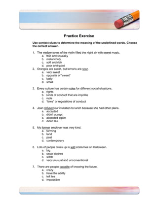 Practice Exercise
Use context clues to determine the meaning of the underlined words. Choose
the correct answer.

1. The mellow tones of the violin filled the night air with sweet music.
      a. thin and squeaky
      b. melancholy
      c. soft and rich
      d. poor and quiet
2. Oranges are sweet, but lemons are sour.
      a. very sweet
      b. opposite of “sweet”
      c. tasty
      d. small

3. Every culture has certain rules for different social situations.
      a. rights
      b. kinds of conduct that are impolite
      c. rude
      d. “laws” or regulations of conduct

4. Joan refused our invitation to lunch because she had other plans.
      a. accepted
      b. didn’t accept
      c. accepted again
      d. didn’t like

5. My former employer was very kind.
      a. farming
      b. land
      c. past
      d. contemporary

6. Lots of people dress up in wild costumes on Halloween.
      a. big
      b. usual clothes
      c. witch
      d. very unusual and unconventional

7. There are people capable of knowing the future.
      a. crazy
      b. have the ability
      c. tell lies
      d. impossible
 