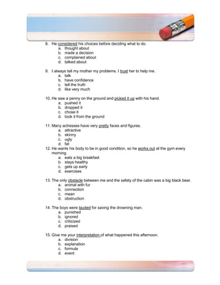 8. He considered his choices before deciding what to do.
      a. thought about
      b. made a decision
      c. complained about
      d. talked about

9. I always tell my mother my problems. I trust her to help me.
       a. talk
       b. have confidence
       c. tell the truth
       d. like very much

10. He saw a penny on the ground and picked it up with his hand.
       a. pushed it
       b. dropped it
       c. chose it
       d. took it from the ground

11. Many actresses have very pretty faces and figures.
       a. attractive
       b. skinny
       c. ugly
       d. fat
12. He wants his body to be in good condition, so he works out at the gym every
    morning.
       a. eats a big breakfast
       b. stays healthy
       c. gets up early
       d. exercises

13. The only obstacle between me and the safety of the cabin was a big black bear.
       a. animal with fur
       b. connection
       c. mean
       d. obstruction

14. The boys were lauded for saving the drowning man.
       a. punished
       b. ignored
       c. criticized
       d. praised

15. Give me your interpretation of what happened this afternoon.
       a. division
       b. explanation
       c. formula
       d. event
 