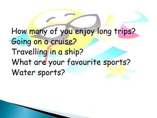 How many of you enjoy long trips?
Going on a cruise?
Travelling in a ship?
What are your favourite sports?
Water sports?
 