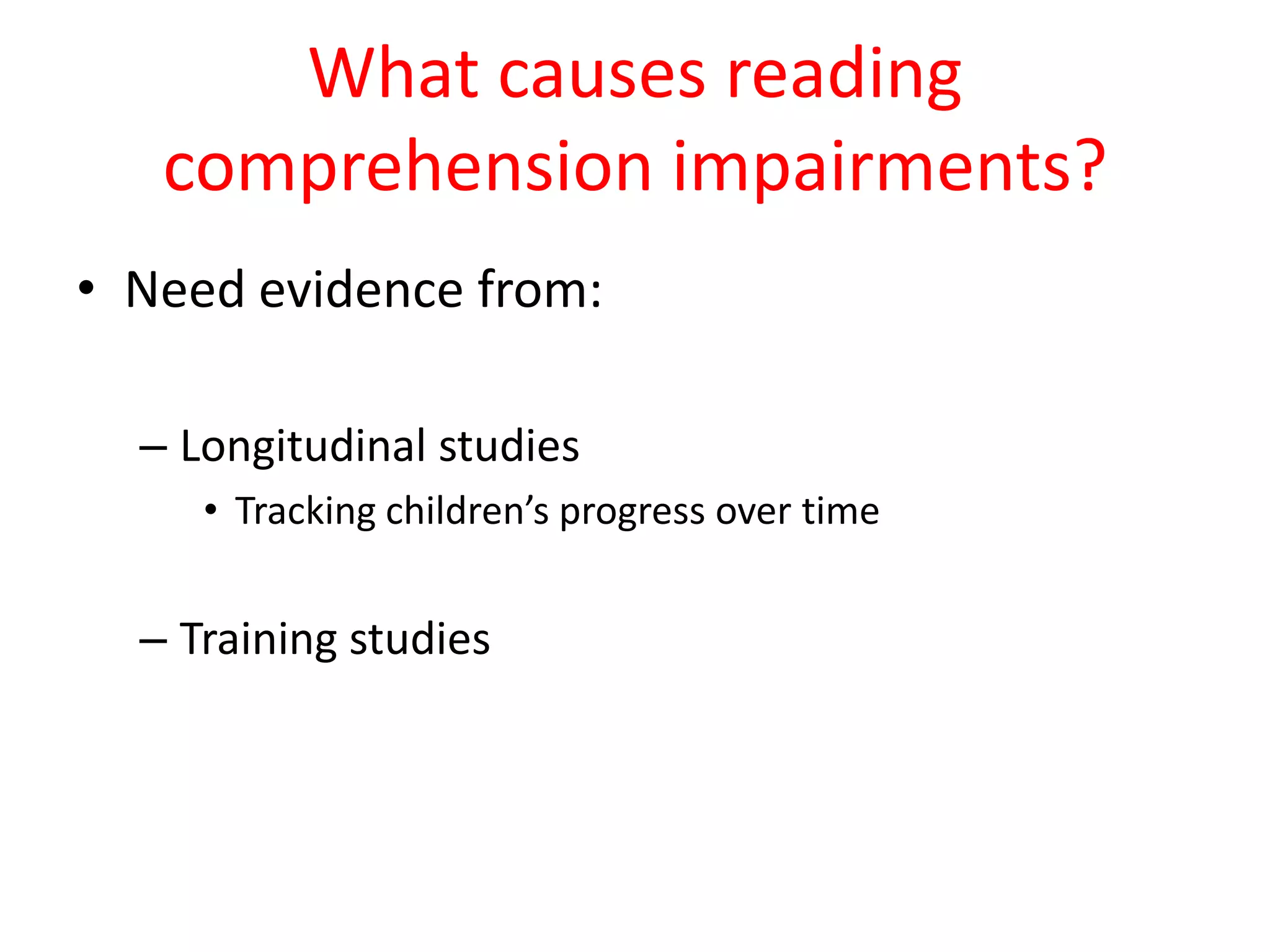What causes reading
   comprehension impairments?
• Need evidence from:

  – Longitudinal studies
     • Tracking children’s progress over time


  – Training studies
 
