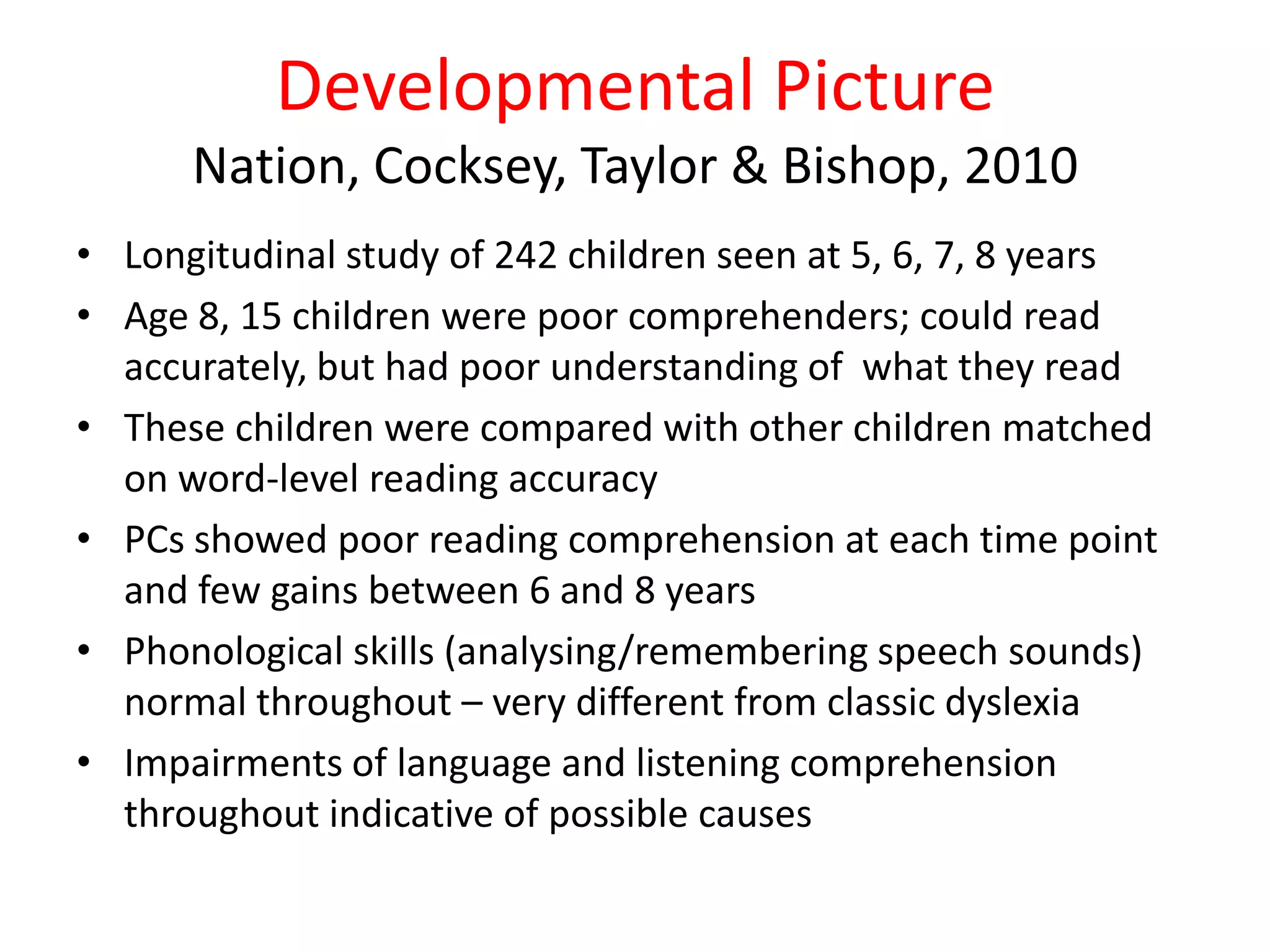 Developmental Picture
      Nation, Cocksey, Taylor & Bishop, 2010
• Longitudinal study of 242 children seen at 5, 6, 7, 8 years
• Age 8, 15 children were poor comprehenders; could read
  accurately, but had poor understanding of what they read
• These children were compared with other children matched
  on word-level reading accuracy
• PCs showed poor reading comprehension at each time point
  and few gains between 6 and 8 years
• Phonological skills (analysing/remembering speech sounds)
  normal throughout – very different from classic dyslexia
• Impairments of language and listening comprehension
  throughout indicative of possible causes
 