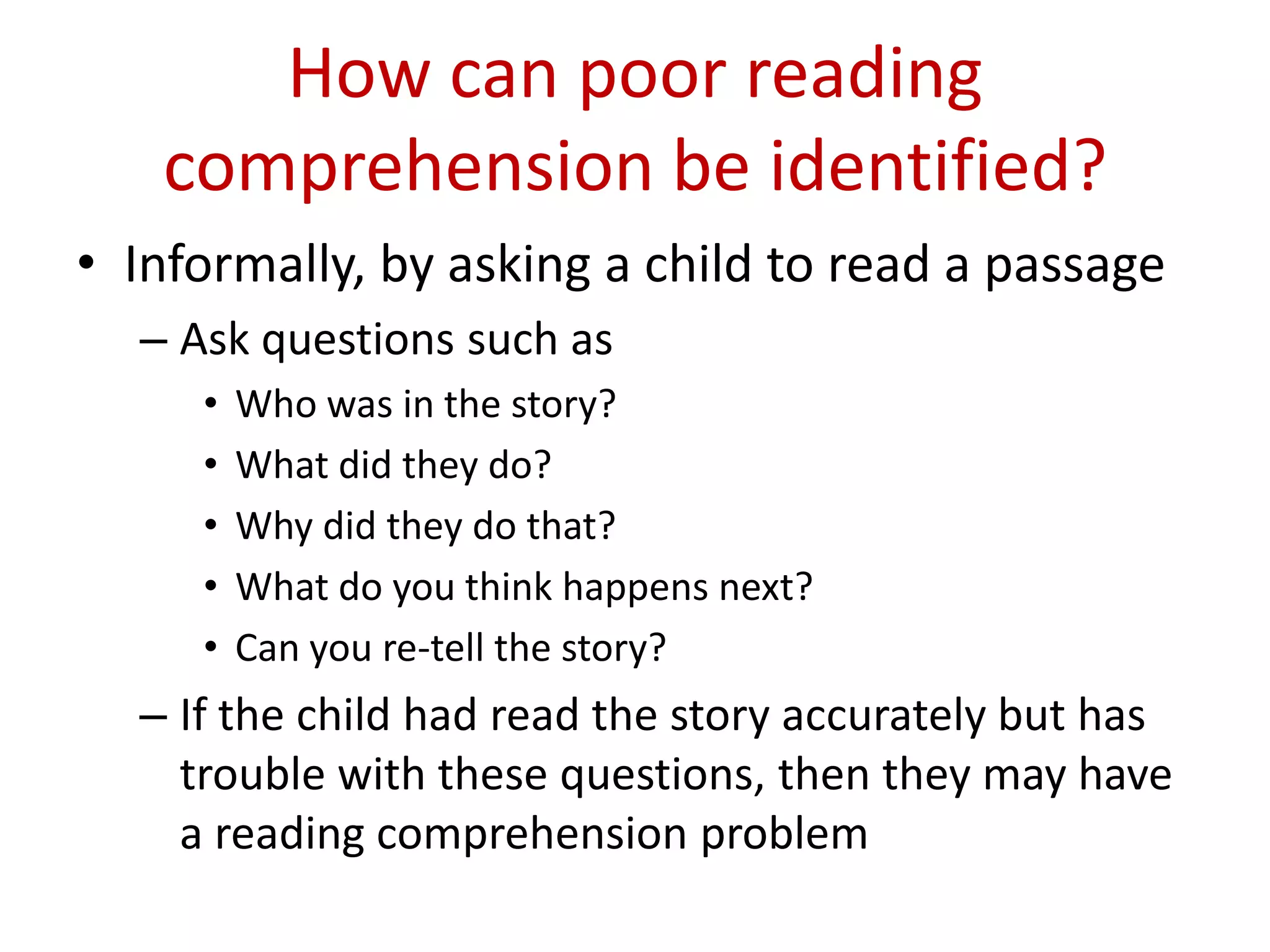 How can poor reading
   comprehension be identified?
• Informally, by asking a child to read a passage
  – Ask questions such as
     •   Who was in the story?
     •   What did they do?
     •   Why did they do that?
     •   What do you think happens next?
     •   Can you re-tell the story?
  – If the child had read the story accurately but has
    trouble with these questions, then they may have
    a reading comprehension problem
 