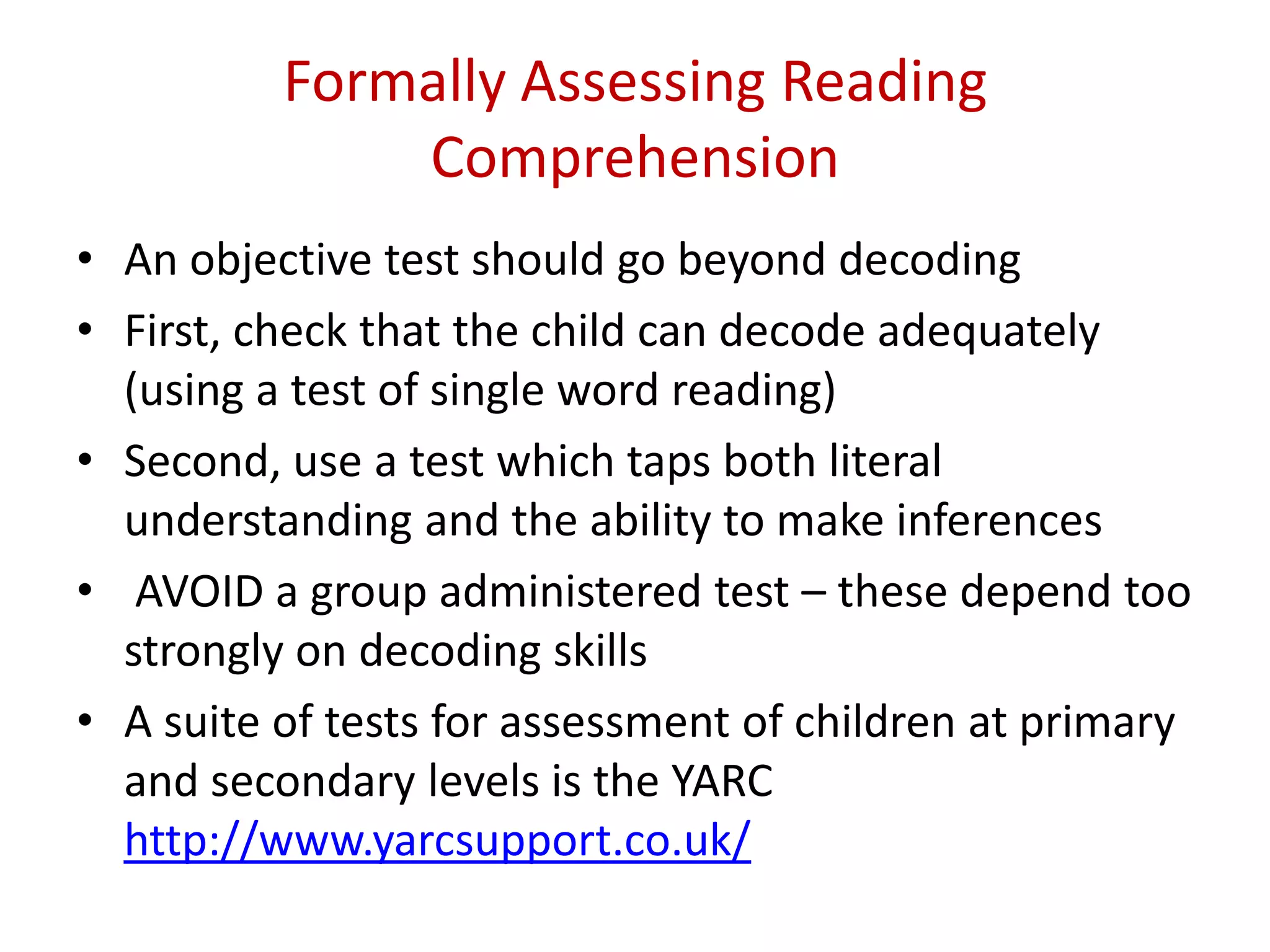 Formally Assessing Reading
              Comprehension
• An objective test should go beyond decoding
• First, check that the child can decode adequately
  (using a test of single word reading)
• Second, use a test which taps both literal
  understanding and the ability to make inferences
• AVOID a group administered test – these depend too
  strongly on decoding skills
• A suite of tests for assessment of children at primary
  and secondary levels is the YARC
  http://www.yarcsupport.co.uk/
 