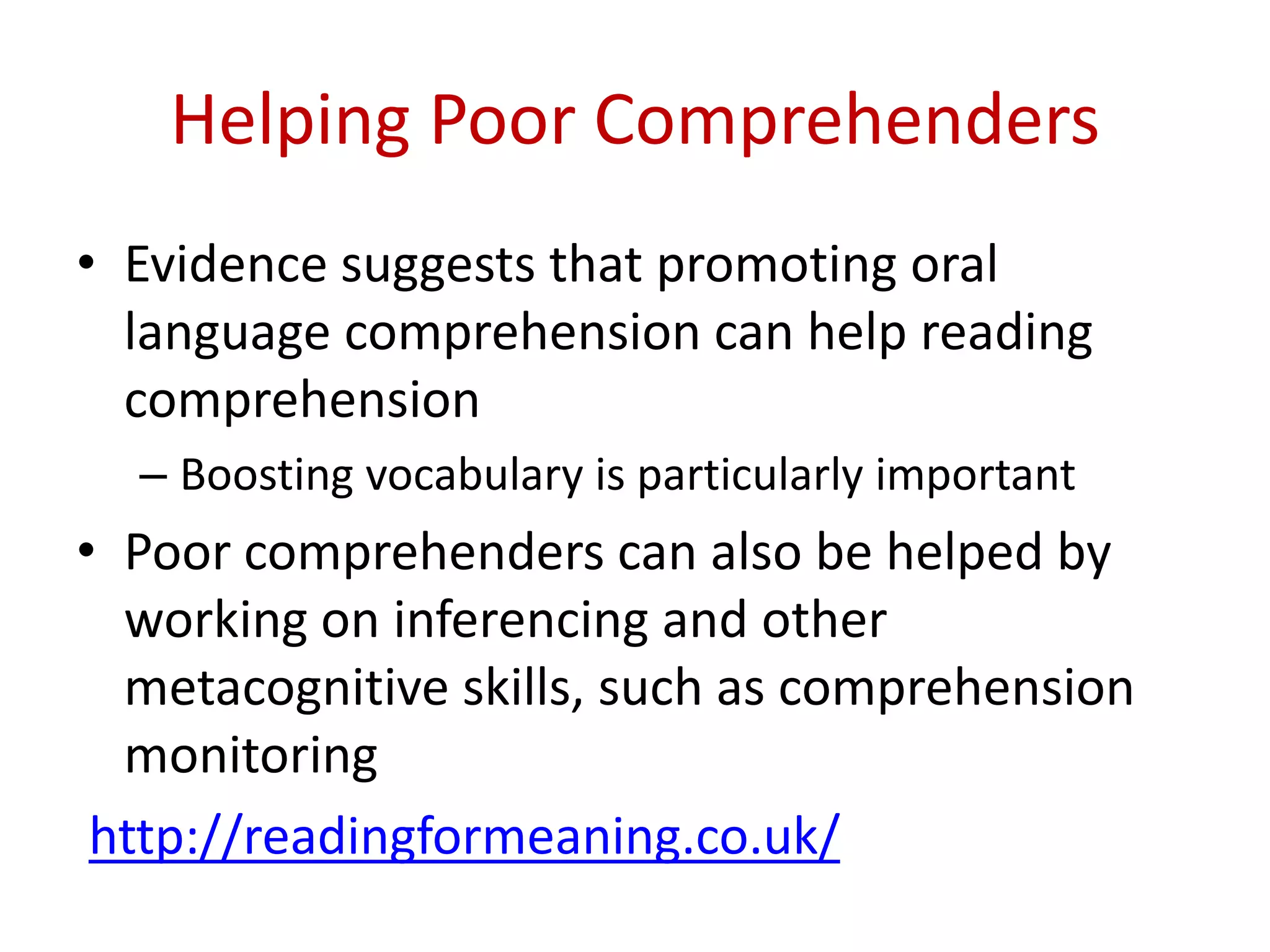 Helping Poor Comprehenders
• Evidence suggests that promoting oral
  language comprehension can help reading
  comprehension
  – Boosting vocabulary is particularly important
• Poor comprehenders can also be helped by
  working on inferencing and other
  metacognitive skills, such as comprehension
  monitoring
 http://readingformeaning.co.uk/
 
