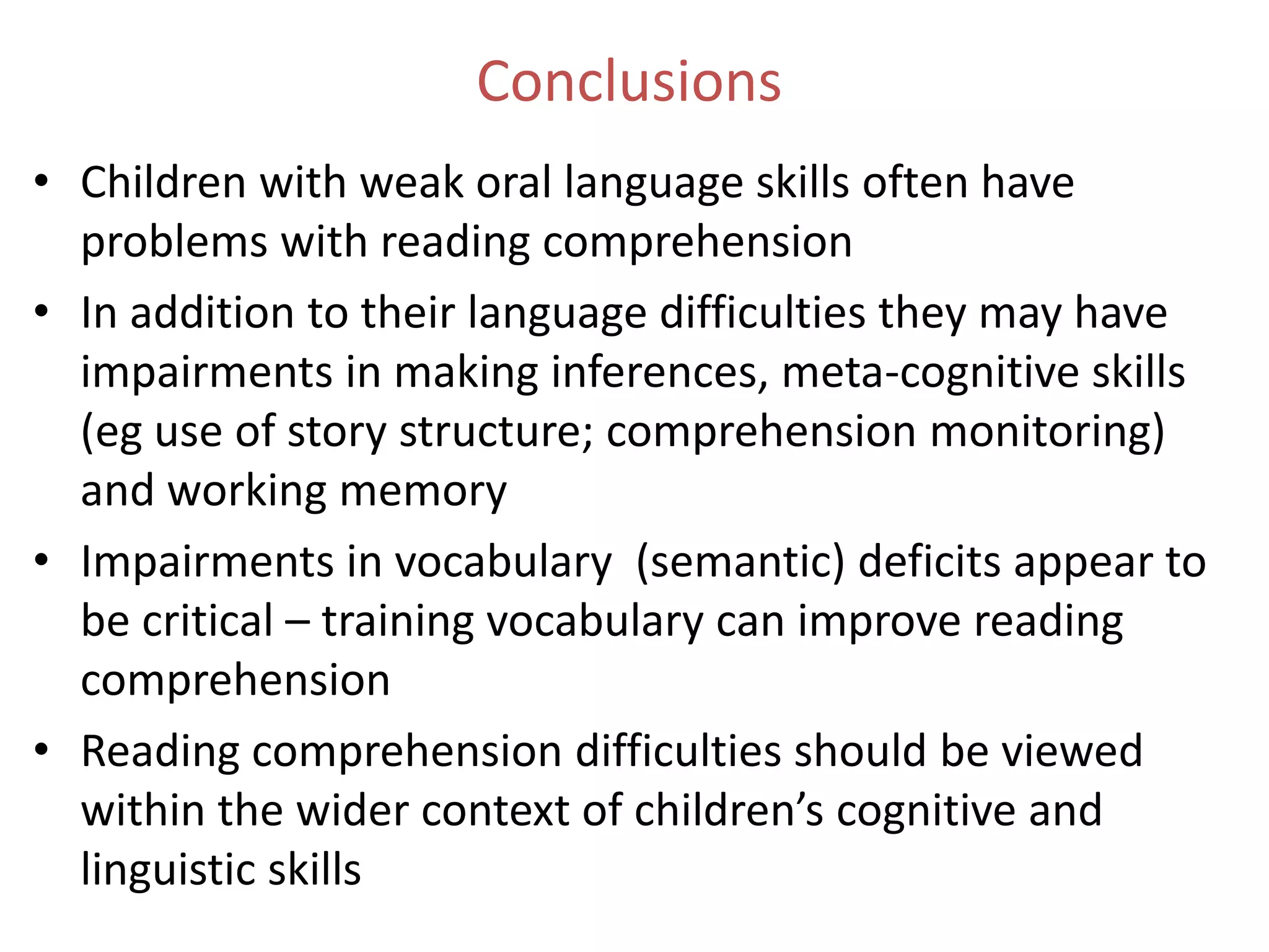 Conclusions
• Children with weak oral language skills often have
  problems with reading comprehension
• In addition to their language difficulties they may have
  impairments in making inferences, meta-cognitive skills
  (eg use of story structure; comprehension monitoring)
  and working memory
• Impairments in vocabulary (semantic) deficits appear to
  be critical – training vocabulary can improve reading
  comprehension
• Reading comprehension difficulties should be viewed
  within the wider context of children’s cognitive and
  linguistic skills
 