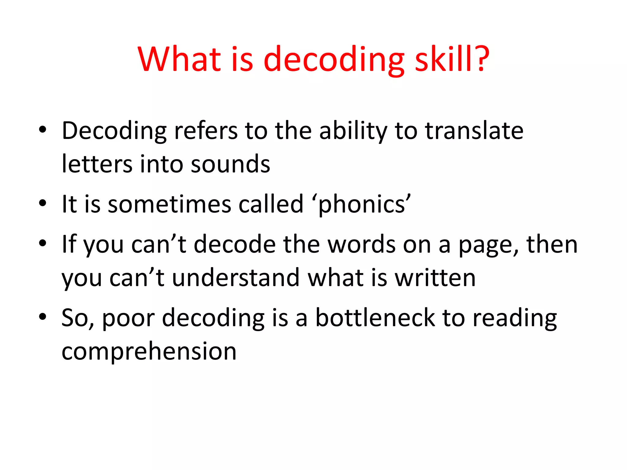What is decoding skill?
• Decoding refers to the ability to translate
  letters into sounds
• It is sometimes called ‘phonics’
• If you can’t decode the words on a page, then
  you can’t understand what is written
• So, poor decoding is a bottleneck to reading
  comprehension
 