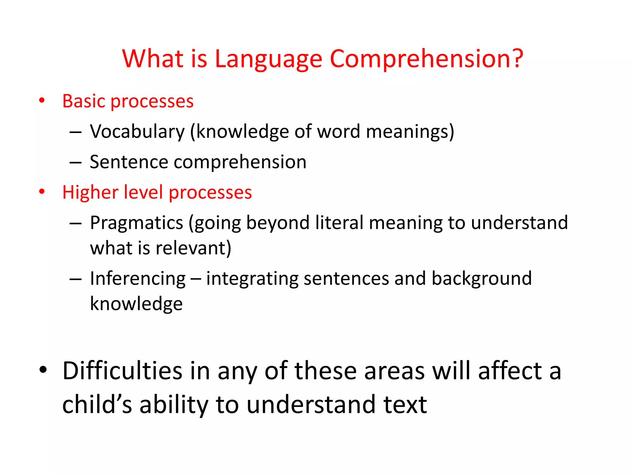 What is Language Comprehension?
• Basic processes
   – Vocabulary (knowledge of word meanings)
   – Sentence comprehension
• Higher level processes
   – Pragmatics (going beyond literal meaning to understand
     what is relevant)
   – Inferencing – integrating sentences and background
     knowledge


• Difficulties in any of these areas will affect a
  child’s ability to understand text
 