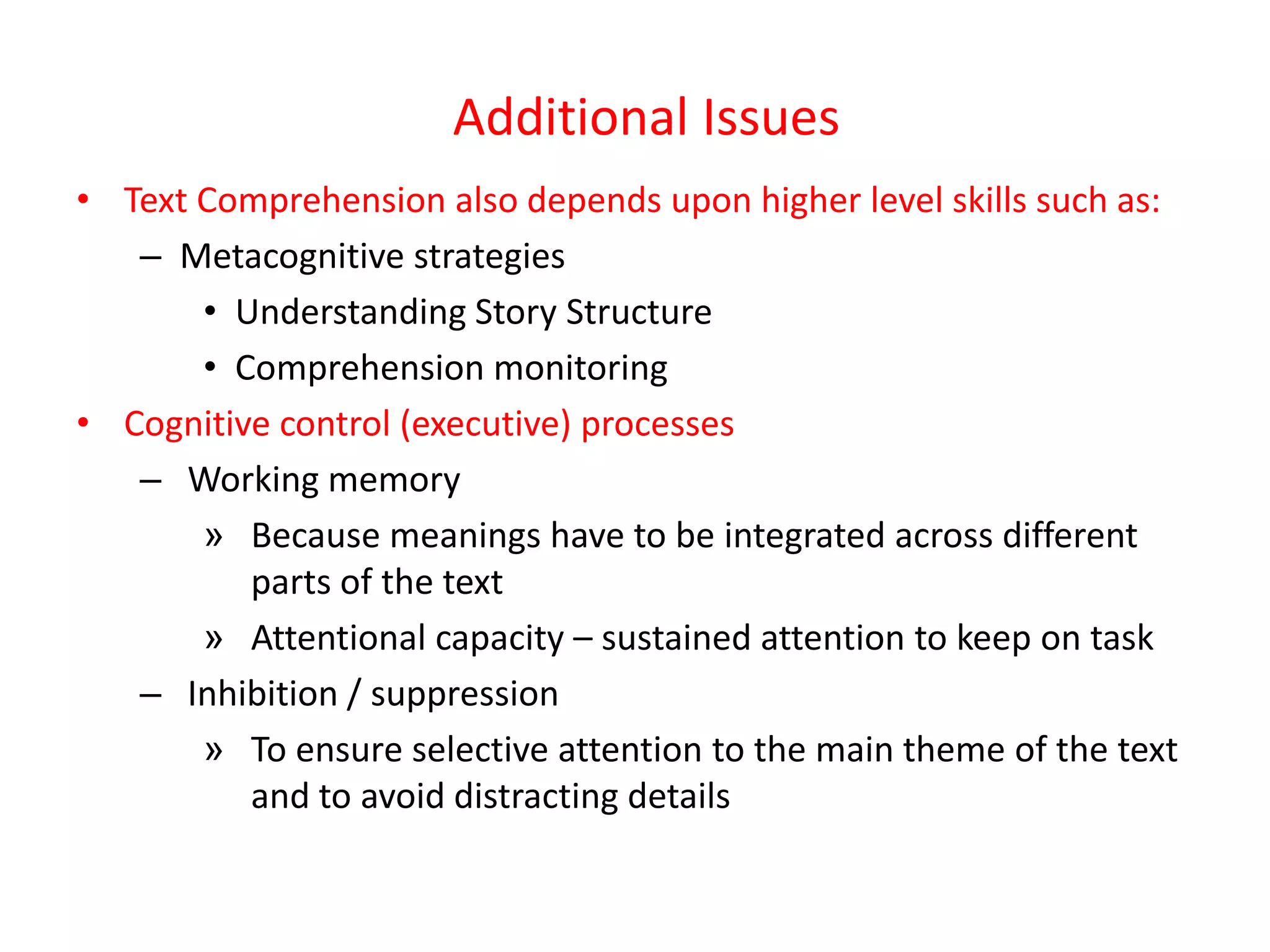 Additional Issues
• Text Comprehension also depends upon higher level skills such as:
   – Metacognitive strategies
       • Understanding Story Structure
       • Comprehension monitoring
• Cognitive control (executive) processes
   – Working memory
       » Because meanings have to be integrated across different
          parts of the text
       » Attentional capacity – sustained attention to keep on task
   – Inhibition / suppression
       » To ensure selective attention to the main theme of the text
          and to avoid distracting details
 