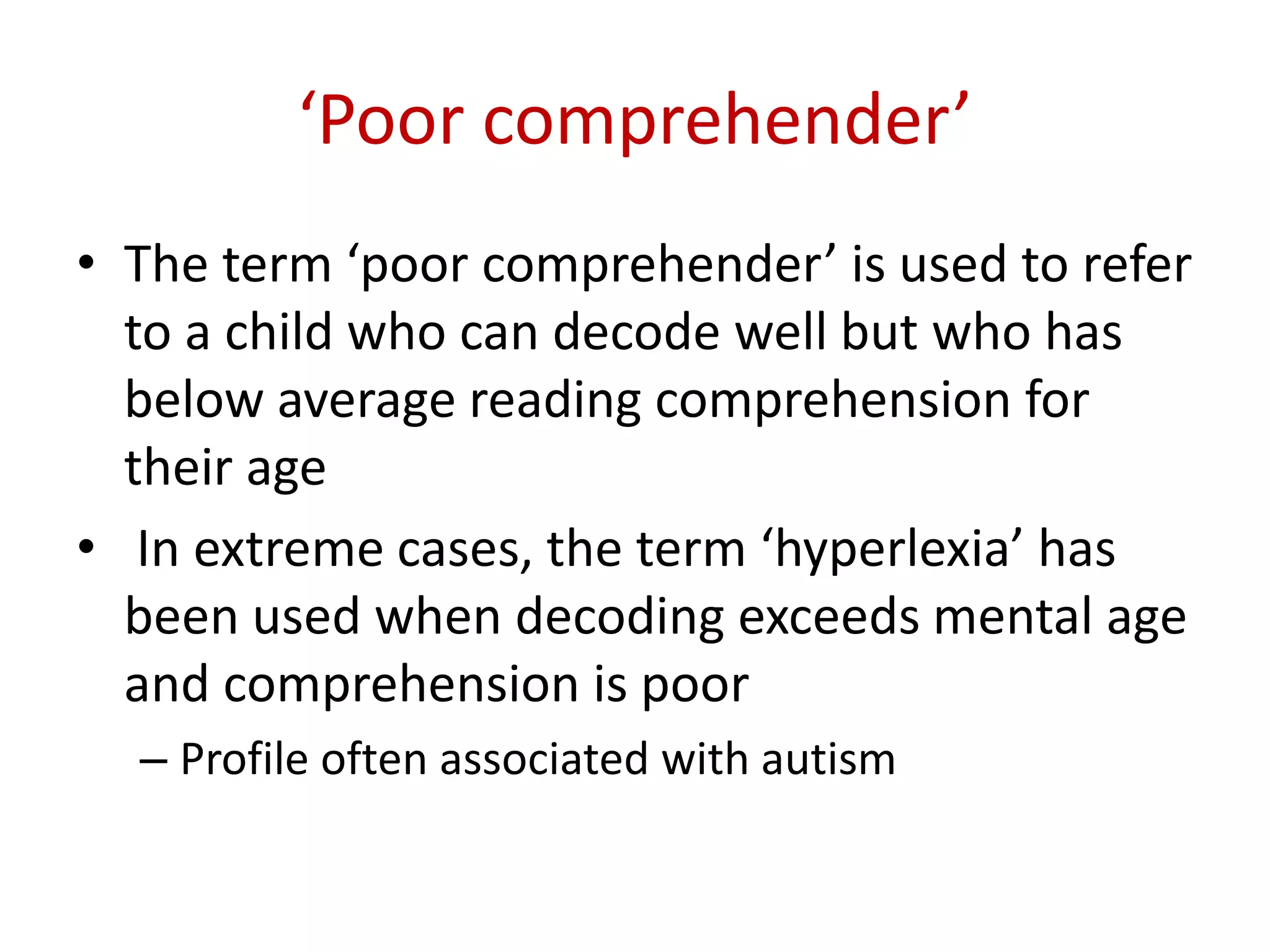 ‘Poor comprehender’
• The term ‘poor comprehender’ is used to refer
  to a child who can decode well but who has
  below average reading comprehension for
  their age
• In extreme cases, the term ‘hyperlexia’ has
  been used when decoding exceeds mental age
  and comprehension is poor
  – Profile often associated with autism
 