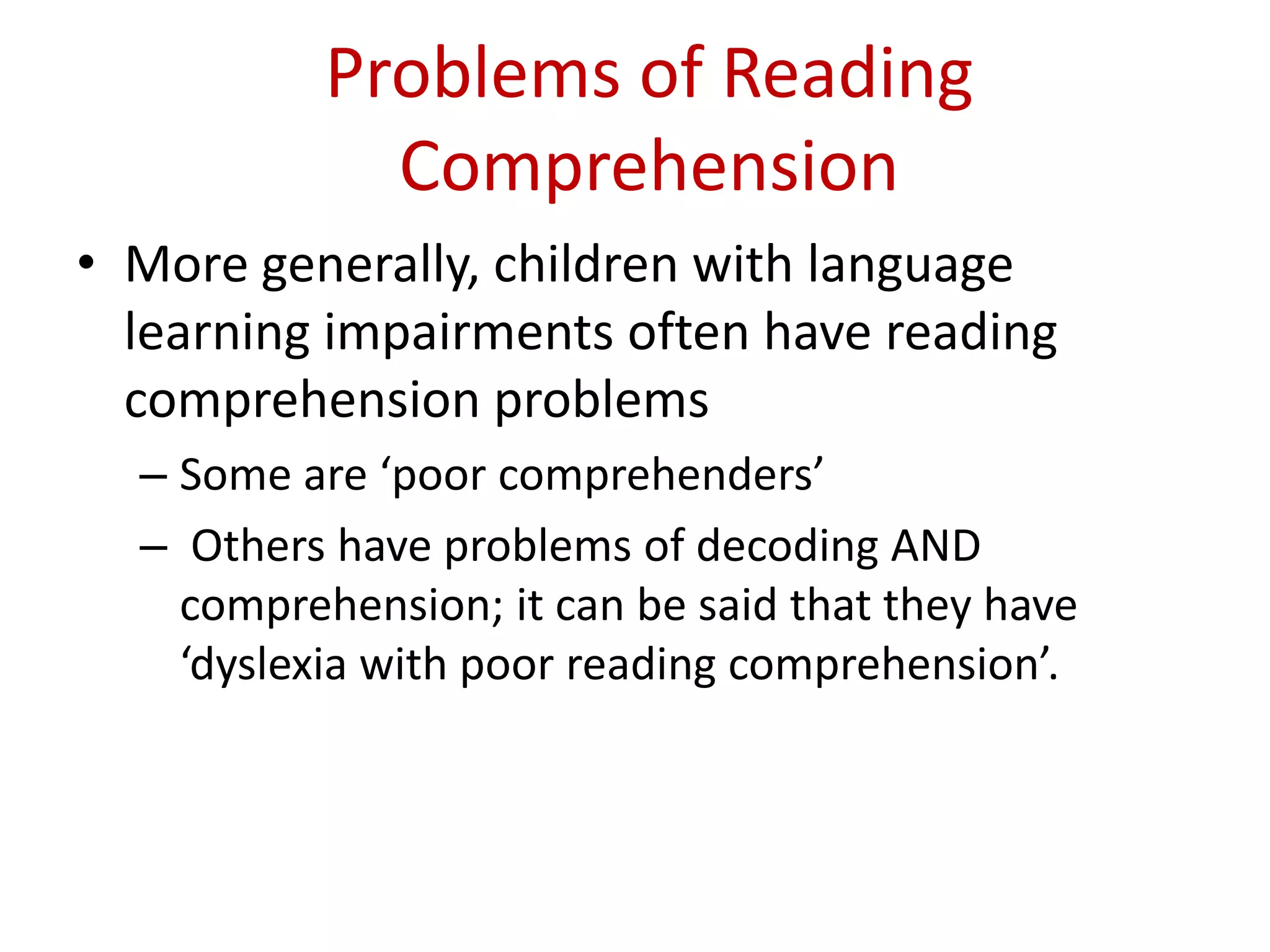 Problems of Reading
             Comprehension
• More generally, children with language
  learning impairments often have reading
  comprehension problems
  – Some are ‘poor comprehenders’
  – Others have problems of decoding AND
    comprehension; it can be said that they have
    ‘dyslexia with poor reading comprehension’.
 