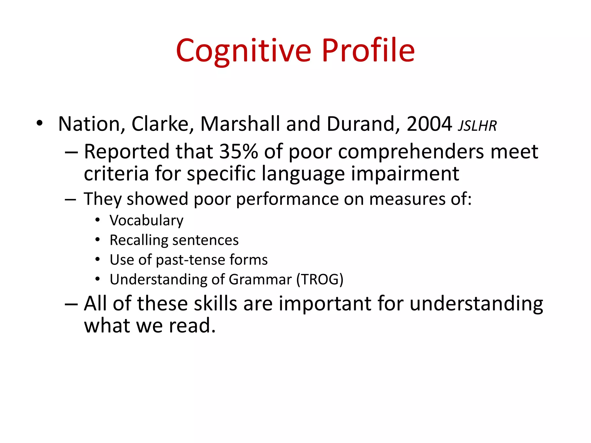 Cognitive Profile
• Nation, Clarke, Marshall and Durand, 2004 JSLHR
  – Reported that 35% of poor comprehenders meet
    criteria for specific language impairment
  – They showed poor performance on measures of:
     •   Vocabulary
     •   Recalling sentences
     •   Use of past-tense forms
     •   Understanding of Grammar (TROG)
  – All of these skills are important for understanding
    what we read.
 